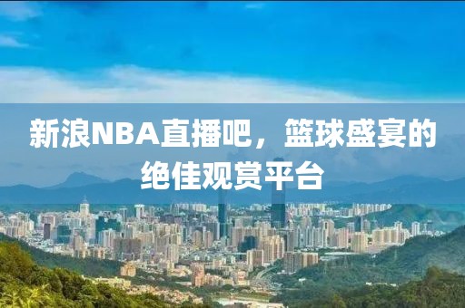 新浪NBA直播吧，篮球盛宴的绝佳观赏平台