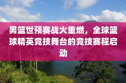 男篮世预赛战火重燃，全球篮球精英竞技舞台的竞技赛程启动