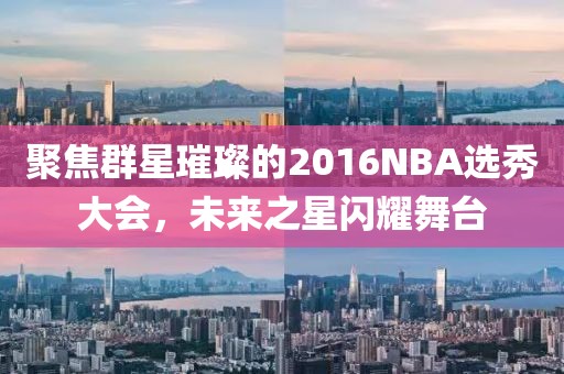 聚焦群星璀璨的2016NBA选秀大会，未来之星闪耀舞台