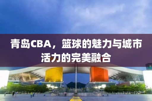 青岛CBA，篮球的魅力与城市活力的完美融合