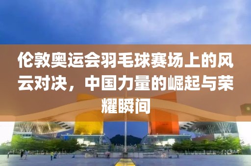 伦敦奥运会羽毛球赛场上的风云对决，中国力量的崛起与荣耀瞬间