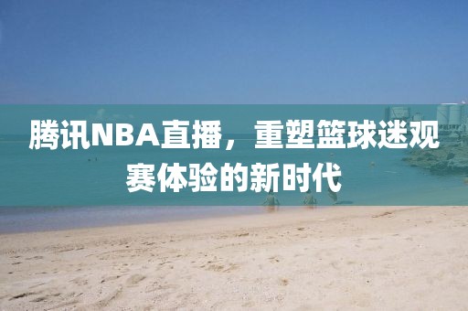 腾讯NBA直播，重塑篮球迷观赛体验的新时代