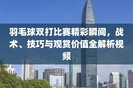 羽毛球双打比赛精彩瞬间，战术、技巧与观赏价值全解析视频