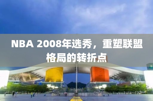 NBA 2008年选秀，重塑联盟格局的转折点