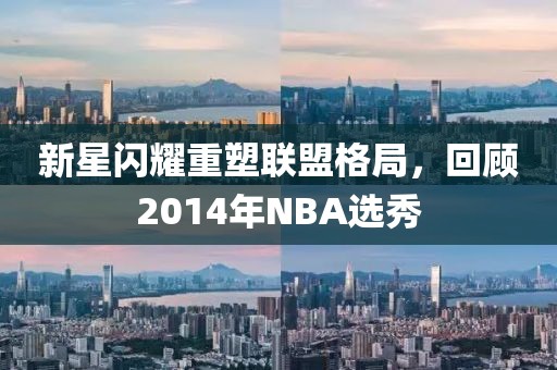 新星闪耀重塑联盟格局，回顾2014年NBA选秀