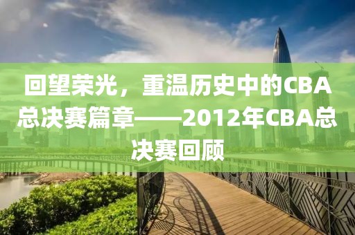 回望荣光，重温历史中的CBA总决赛篇章——2012年CBA总决赛回顾