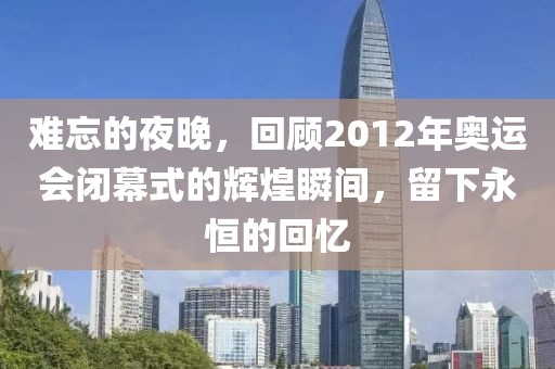 难忘的夜晚，回顾2012年奥运会闭幕式的辉煌瞬间，留下永恒的回忆