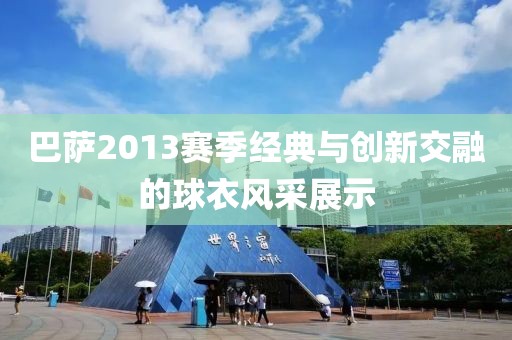 巴萨2013赛季经典与创新交融的球衣风采展示