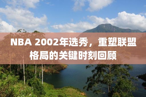 NBA 2002年选秀，重塑联盟格局的关键时刻回顾