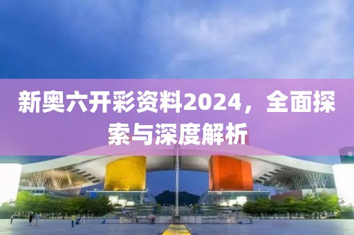 新奥六开彩资料2024，全面探索与深度解析