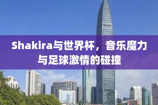 Shakira与世界杯，音乐魔力与足球激情的碰撞