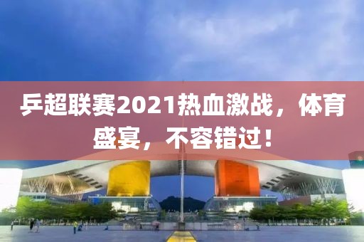 乒超联赛2021热血激战，体育盛宴，不容错过！