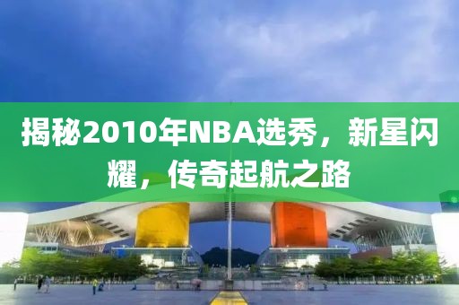 揭秘2010年NBA选秀，新星闪耀，传奇起航之路