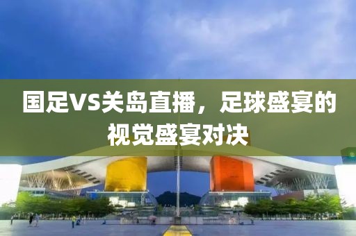 国足VS关岛直播，足球盛宴的视觉盛宴对决