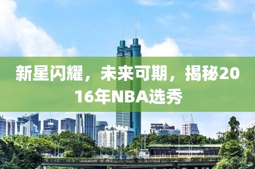 新星闪耀，未来可期，揭秘2016年NBA选秀